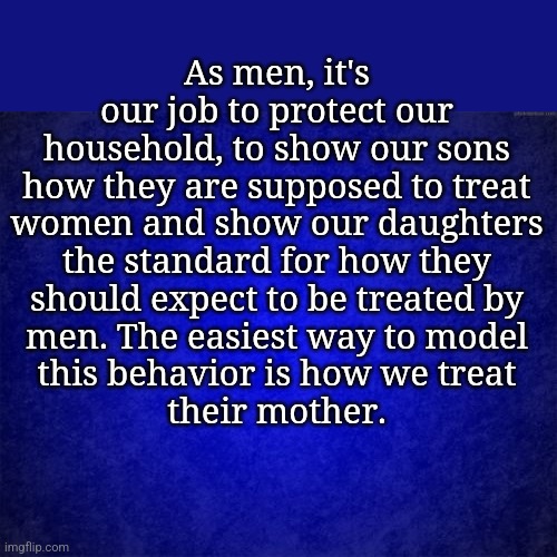 blue background | As men, it's

our job to protect our

household, to show our sons

how they are supposed to treat

women and show our daughters

the standard for how they

should expect to be treated by

men. The easiest way to model

this behavior is how we treat

their mother. | image tagged in blue background | made w/ Imgflip meme maker