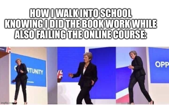 Theresa May walking confidently | HOW I WALK INTO SCHOOL KNOWING I DID THE BOOK WORK WHILE ALSO FAILING THE ONLINE COURSE: | image tagged in theresa may walking confidently | made w/ Imgflip meme maker