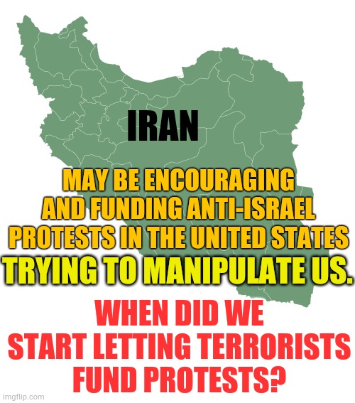 When Did We Start Letting Terrorists Fund Protests? | IRAN; MAY BE ENCOURAGING AND FUNDING ANTI-ISRAEL PROTESTS IN THE UNITED STATES; TRYING TO MANIPULATE US. WHEN DID WE START LETTING TERRORISTS FUND PROTESTS? | image tagged in memes,politics,iran,pay,united airlines,protests | made w/ Imgflip meme maker