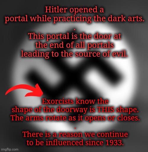 Given That Knowledge, A Shiver Goes Through the Quantum Field of the Collective Subconscious | Hitler opened a portal while practicing the dark arts.
.
This portal is the door at the end of all portals
leading to the source of evil. Exorcists know the shape of the doorway is THIS shape.
The arms rotate as it opens or closes.
.
There is a reason we continue to be influenced since 1933. | image tagged in army of darkness,good vs evil,spirituality,exorcist,swastika,democracy | made w/ Imgflip meme maker