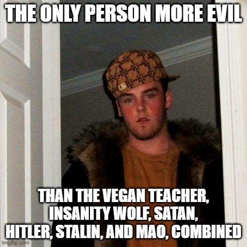 Scumbag Steve Meme | THE ONLY PERSON MORE EVIL; THAN THE VEGAN TEACHER, INSANITY WOLF, SATAN, HITLER, STALIN, AND MAO, COMBINED | image tagged in memes,scumbag steve | made w/ Imgflip meme maker