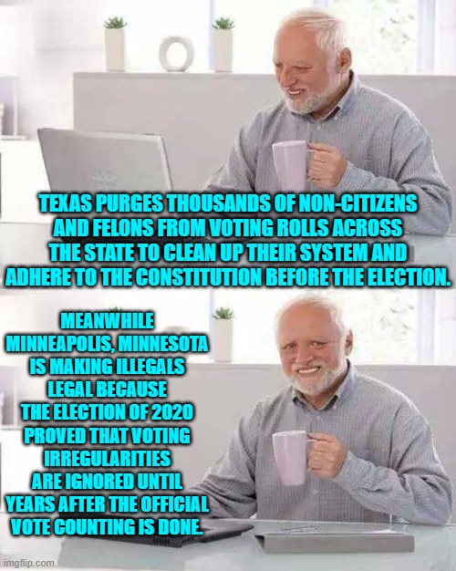 In truth cheaters ALWAYS win . . . in a system that they have rigged from top to bottom. | TEXAS PURGES THOUSANDS OF NON-CITIZENS AND FELONS FROM VOTING ROLLS ACROSS THE STATE TO CLEAN UP THEIR SYSTEM AND ADHERE TO THE CONSTITUTION BEFORE THE ELECTION. MEANWHILE MINNEAPOLIS, MINNESOTA IS MAKING ILLEGALS LEGAL BECAUSE THE ELECTION OF 2020 PROVED THAT VOTING IRREGULARITIES ARE IGNORED UNTIL YEARS AFTER THE OFFICIAL VOTE COUNTING IS DONE. | image tagged in hide the pain harold | made w/ Imgflip meme maker