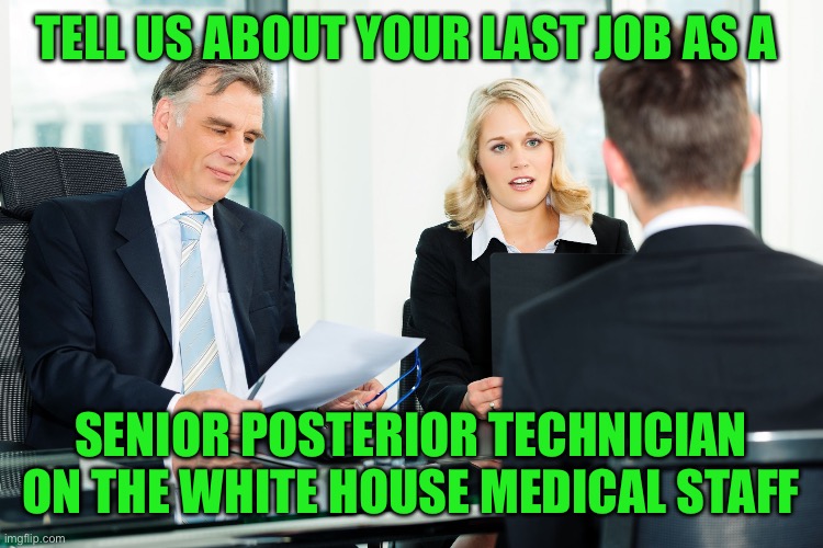 job interview | TELL US ABOUT YOUR LAST JOB AS A SENIOR POSTERIOR TECHNICIAN ON THE WHITE HOUSE MEDICAL STAFF | image tagged in job interview | made w/ Imgflip meme maker