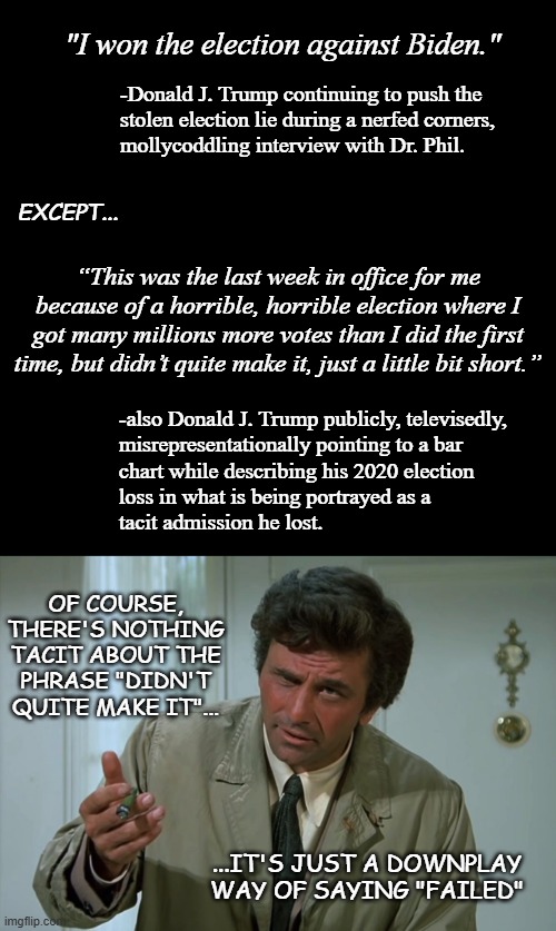 It was only a matter of time before he slipped up and admitted it in front of a camera. | "I won the election against Biden."; -Donald J. Trump continuing to push the
stolen election lie during a nerfed corners,
mollycoddling interview with Dr. Phil. EXCEPT... “This was the last week in office for me because of a horrible, horrible election where I got many millions more votes than I did the first time, but didn’t quite make it, just a little bit short.”; -also Donald J. Trump publicly, televisedly,
misrepresentationally pointing to a bar
chart while describing his 2020 election
loss in what is being portrayed as a
tacit admission he lost. OF COURSE, THERE'S NOTHING TACIT ABOUT THE PHRASE "DIDN'T QUITE MAKE IT"... ...IT'S JUST A DOWNPLAY WAY OF SAYING "FAILED" | image tagged in black plain template,columbo,trump unfit unqualified dangerous,lying,criminal | made w/ Imgflip meme maker