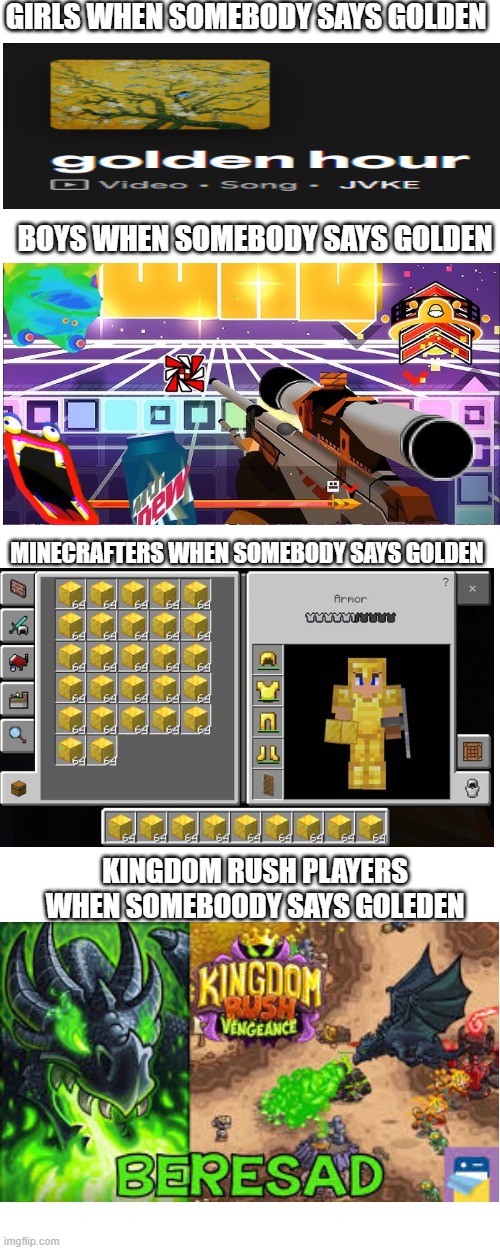 for thoose who dont get the last one, its a dragon named beresad from the game kingdom rush vengeange, and one of his dialogs ar | GIRLS WHEN SOMEBODY SAYS GOLDEN; BOYS WHEN SOMEBODY SAYS GOLDEN; MINECRAFTERS WHEN SOMEBODY SAYS GOLDEN; KINGDOM RUSH PLAYERS WHEN SOMEBOODY SAYS GOLEDEN | image tagged in minecraft,geometry dash,kingdom rush | made w/ Imgflip meme maker