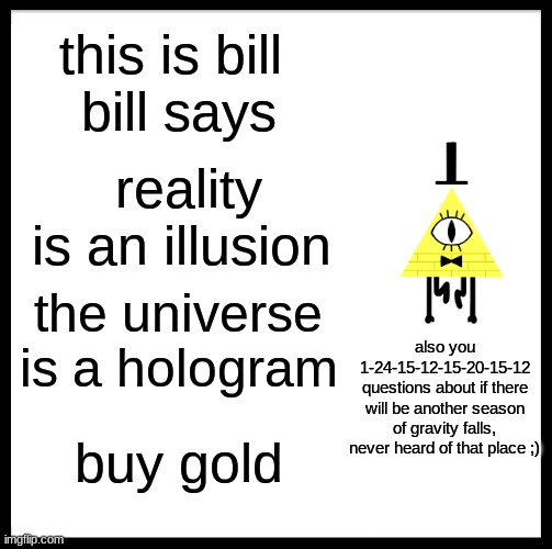 Be Like Bill Meme | this is bill 
bill says; reality is an illusion; the universe is a hologram; also you 1-24-15-12-15-20-15-12 questions about if there will be another season of gravity falls, never heard of that place ;); buy gold | image tagged in memes,be like bill | made w/ Imgflip meme maker