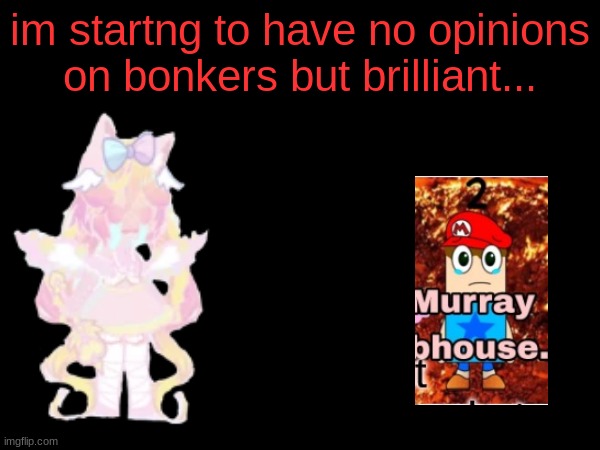 opinions have changed... (U fine wih that bnkers but brilliant?) | im startng to have no opinions on bonkers but brilliant... | image tagged in kawaiicore,cutecore,animecore,breakcore,webcore,intrnetcore | made w/ Imgflip meme maker