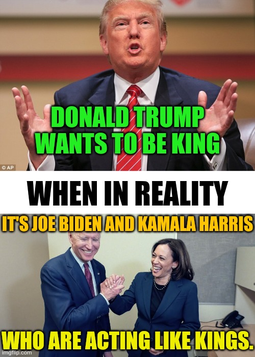 They Keep Saying.... | DONALD TRUMP WANTS TO BE KING; WHEN IN REALITY; IT'S JOE BIDEN AND KAMALA HARRIS; WHO ARE ACTING LIKE KINGS. | image tagged in donald trump huge,not,kamala harris joe biden,acting,kings,memes | made w/ Imgflip meme maker