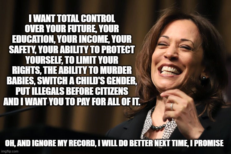 That my friends is Kamalism | I WANT TOTAL CONTROL OVER YOUR FUTURE, YOUR EDUCATION, YOUR INCOME, YOUR SAFETY, YOUR ABILITY TO PROTECT YOURSELF, TO LIMIT YOUR RIGHTS, THE ABILITY TO MURDER BABIES, SWITCH A CHILD'S GENDER, PUT ILLEGALS BEFORE CITIZENS AND I WANT YOU TO PAY FOR ALL OF IT. OH, AND IGNORE MY RECORD, I WILL DO BETTER NEXT TIME, I PROMISE | image tagged in kamala harris laughing,kamalism,communism,insider threat,america in decline,democrat war on america | made w/ Imgflip meme maker