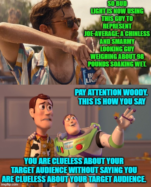 Psssst . . . Anheuser Busch . . . fire your freaking advertising division. | SO BUD LIGHT IS NOW USING THIS GUY TO REPRESENT JOE-AVERAGE; A CHINLESS AND SMARMY LOOKING GUY WEIGHING ABOUT 98 POUNDS SOAKING WET. PAY ATTENTION WOODY.  THIS IS HOW YOU SAY; YOU ARE CLUELESS ABOUT YOUR TARGET AUDIENCE WITHOUT SAYING YOU ARE CLUELESS ABOUT YOUR TARGET AUDIENCE. | image tagged in yep | made w/ Imgflip meme maker
