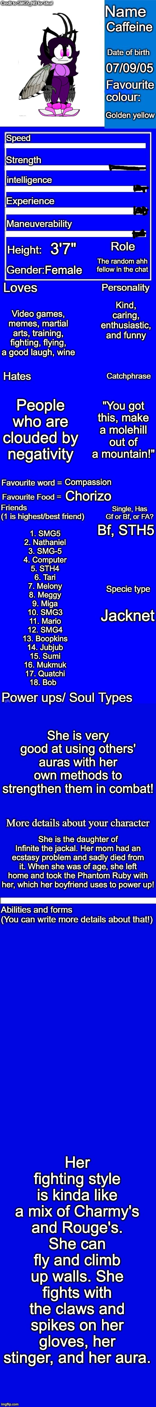 New character bio (remastered) credit to SMG5_NB for the idea! | Caffeine; 07/09/05; Golden yellow; 3'7"; The random ahh fellow in the chat; Female; Kind, caring, enthusiastic, and funny; Video games, memes, martial arts, training, fighting, flying, a good laugh, wine; People who are clouded by negativity; "You got this, make a molehill out of a mountain!"; Compassion; Chorizo; Bf, STH5; 1. SMG5
2. Nathaniel
3. SMG-5
4. Computer
5. STH4
6. Tari
7. Melony
8. Meggy
9. Miga
10. SMG3
11. Mario
12. SMG4
13. Boopkins
14. Jubjub
15. Sumi
16. Mukmuk
17. Quatchi
18. Bob; Jacknet; She is very good at using others' auras with her own methods to strengthen them in combat! She is the daughter of Infinite the jackal. Her mom had an ecstasy problem and sadly died from it. When she was of age, she left home and took the Phantom Ruby with her, which her boyfriend uses to power up! Her fighting style is kinda like a mix of Charmy's and Rouge's. She can fly and climb up walls. She fights with the claws and spikes on her gloves, her stinger, and her aura. | image tagged in new character bio remastered credit to smg5_nb for the idea | made w/ Imgflip meme maker