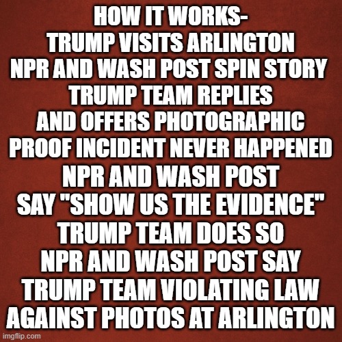 media at it's worst | HOW IT WORKS-
TRUMP VISITS ARLINGTON
NPR AND WASH POST SPIN STORY 
TRUMP TEAM REPLIES AND OFFERS PHOTOGRAPHIC PROOF INCIDENT NEVER HAPPENED; NPR AND WASH POST SAY "SHOW US THE EVIDENCE"
TRUMP TEAM DOES SO
NPR AND WASH POST SAY TRUMP TEAM VIOLATING LAW AGAINST PHOTOS AT ARLINGTON | image tagged in blank red background | made w/ Imgflip meme maker