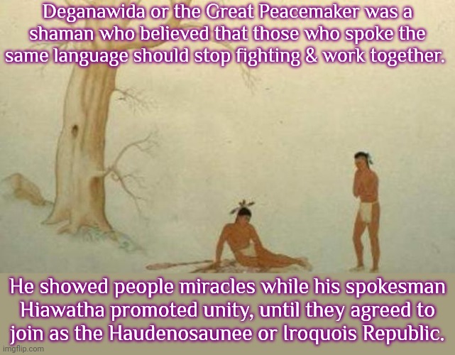 He needed somebody to speak for him due to stuttering. | Deganawida or the Great Peacemaker was a shaman who believed that those who spoke the same language should stop fighting & work together. He showed people miracles while his spokesman
Hiawatha promoted unity, until they agreed to
join as the Haudenosaunee or Iroquois Republic. | image tagged in meeting of hiawatha and the great peacemaker,native americans,true story,disability | made w/ Imgflip meme maker