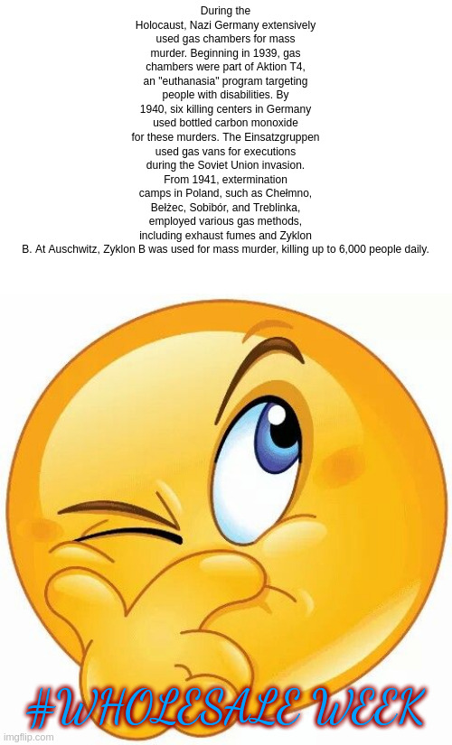 hashtag wholesale week | During the Holocaust, Nazi Germany extensively used gas chambers for mass murder. Beginning in 1939, gas chambers were part of Aktion T4, an "euthanasia" program targeting people with disabilities. By 1940, six killing centers in Germany used bottled carbon monoxide for these murders. The Einsatzgruppen used gas vans for executions during the Soviet Union invasion. From 1941, extermination camps in Poland, such as Chełmno, Bełżec, Sobibór, and Treblinka, employed various gas methods, including exhaust fumes and Zyklon B. At Auschwitz, Zyklon B was used for mass murder, killing up to 6,000 people daily. #WHOLESALE WEEK | image tagged in think emoji | made w/ Imgflip meme maker