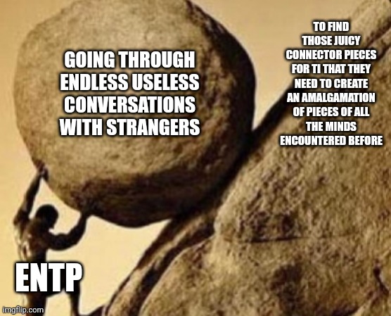 ENTP Burdens | TO FIND THOSE JUICY
CONNECTOR PIECES
FOR TI THAT THEY NEED TO CREATE AN AMALGAMATION OF PIECES OF ALL
THE MINDS ENCOUNTERED BEFORE; GOING THROUGH ENDLESS USELESS CONVERSATIONS WITH STRANGERS; ENTP | image tagged in sisifos meme,exttrovert,intelligence,entp,mbti,myers briggs | made w/ Imgflip meme maker