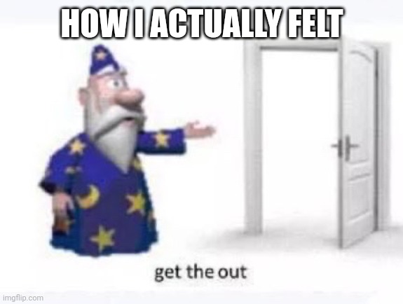 Get the out | HOW I ACTUALLY FELT | image tagged in get the out | made w/ Imgflip meme maker
