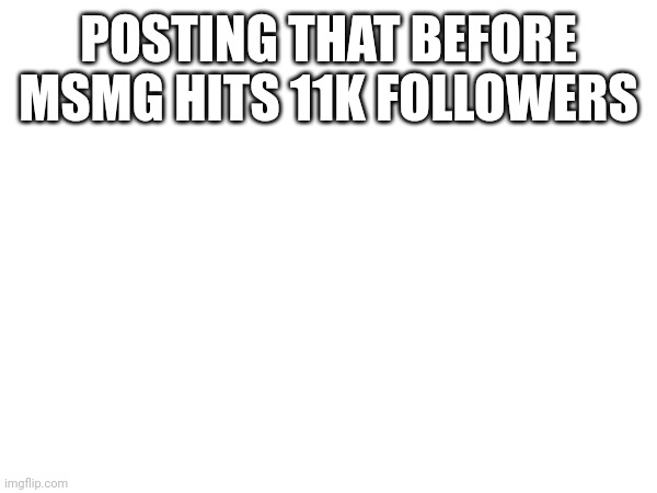 POSTING THAT BEFORE MSMG HITS 11K FOLLOWERS | made w/ Imgflip meme maker