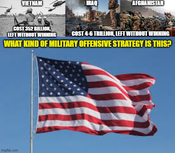 when you invade countrys, destroy everything and leave without installing a new government, what is that? | AFGHANISTAN; IRAQ; VIETNAM; COST 352 BILLION, LEFT WITHOUT WINNING; COST 4-6 TRILLION, LEFT WITHOUT WINNING; WHAT KIND OF MILITARY OFFENSIVE STRATEGY IS THIS? | image tagged in america,iraq,afghanistan,biden,obama,war | made w/ Imgflip meme maker