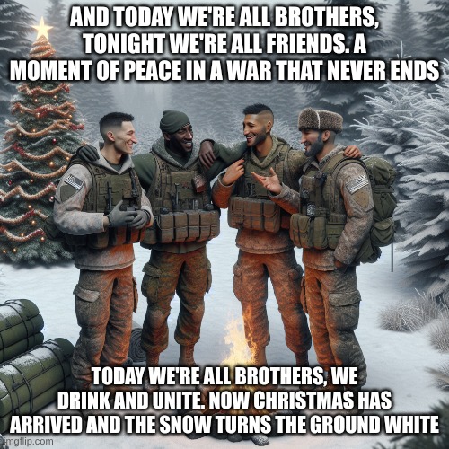 Hear carols from the trenches, we sing O Holy Night. Our guns laid to rest among snowflakes, a Christmas in the trenches, a Chri | AND TODAY WE'RE ALL BROTHERS, TONIGHT WE'RE ALL FRIENDS. A MOMENT OF PEACE IN A WAR THAT NEVER ENDS; TODAY WE'RE ALL BROTHERS, WE DRINK AND UNITE. NOW CHRISTMAS HAS ARRIVED AND THE SNOW TURNS THE GROUND WHITE | image tagged in sabaton,world war 2,christmas during war | made w/ Imgflip meme maker