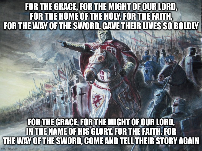 In the name of the Lord, we fight tooth and nail for the purity of Christianity | FOR THE GRACE, FOR THE MIGHT OF OUR LORD, FOR THE HOME OF THE HOLY. FOR THE FAITH, FOR THE WAY OF THE SWORD, GAVE THEIR LIVES SO BOLDLY; FOR THE GRACE, FOR THE MIGHT OF OUR LORD, IN THE NAME OF HIS GLORY. FOR THE FAITH, FOR THE WAY OF THE SWORD, COME AND TELL THEIR STORY AGAIN | image tagged in crusader,sabaton,holy spirit | made w/ Imgflip meme maker