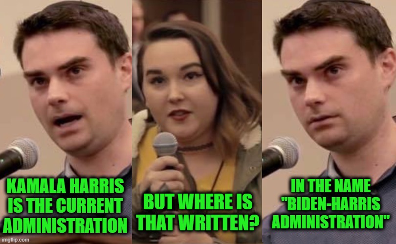 Kamala Owns the Last 3.5 Years | IN THE NAME "BIDEN-HARRIS ADMINISTRATION"; BUT WHERE IS THAT WRITTEN? KAMALA HARRIS IS THE CURRENT ADMINISTRATION | image tagged in kamala,biden,shapiro,ben shapiro,current administration | made w/ Imgflip meme maker