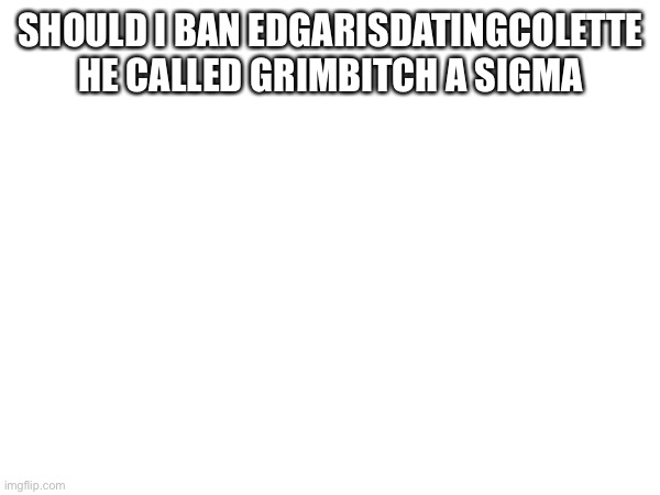 SHOULD I BAN EDGARISDATINGCOLETTE HE CALLED GRIMBITCH A SIGMA | made w/ Imgflip meme maker