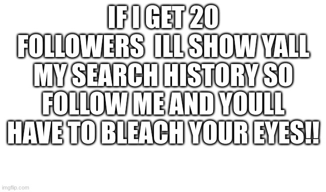 idk | IF I GET 20 FOLLOWERS  ILL SHOW YALL MY SEARCH HISTORY SO FOLLOW ME AND YOULL HAVE TO BLEACH YOUR EYES!! | image tagged in idk | made w/ Imgflip meme maker