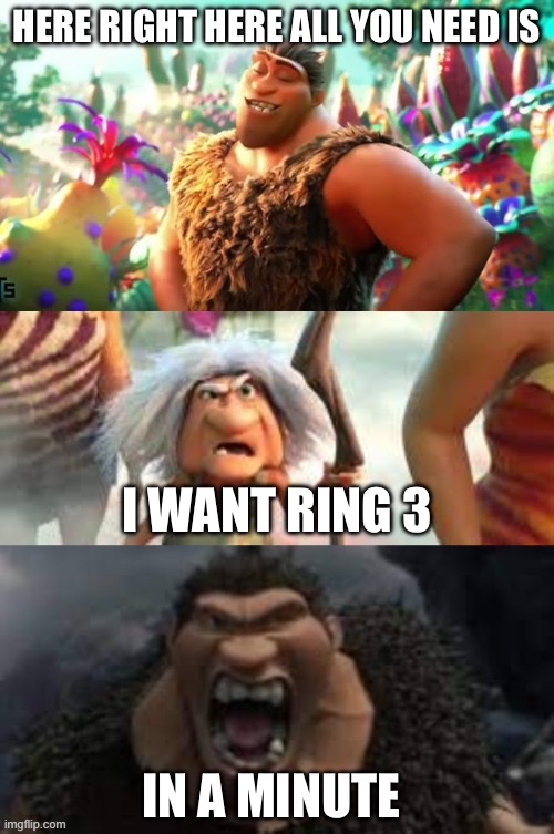 Croods hungry | HERE RIGHT HERE ALL YOU NEED IS; I WANT RING 3; IN A MINUTE | image tagged in croods hungry | made w/ Imgflip meme maker