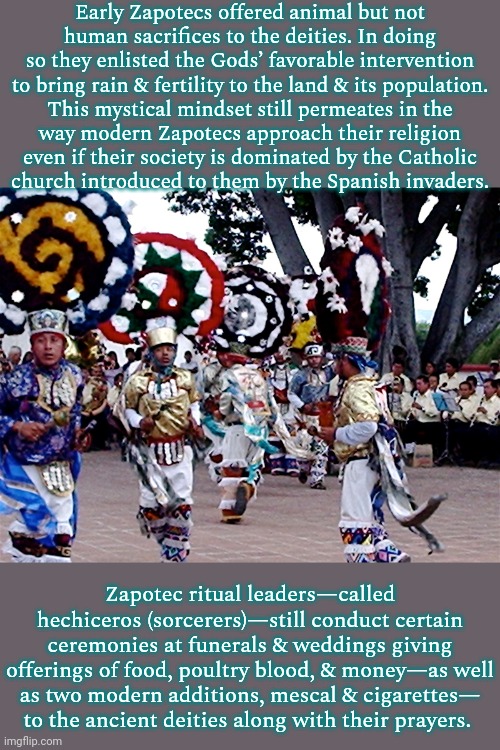 Some sources say that human sacrifice happened, but only rarely. | Early Zapotecs offered animal but not
human sacrifices to the deities. In doing so they enlisted the Gods’ favorable intervention to bring rain & fertility to the land & its population.
This mystical mindset still permeates in the
way modern Zapotecs approach their religion
even if their society is dominated by the Catholic
church introduced to them by the Spanish invaders. Zapotec ritual leaders—called hechiceros (sorcerers)—still conduct certain ceremonies at funerals & weddings giving offerings of food, poultry blood, & money—as well as two modern additions, mescal & cigarettes—
to the ancient deities along with their prayers. | image tagged in zapotec ceremony,traditions,native american | made w/ Imgflip meme maker