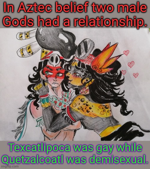 2 spirit. | In Aztec belief two male
Gods had a relationship. Texcatlipoca was gay while Quetzalcoatl was demisexual. | image tagged in tezcatlipoca loves quetzalcoatl,native american,lgbt,mythology,tolerance | made w/ Imgflip meme maker