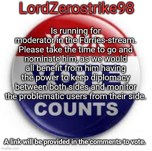 Announcement | LordZerostrike98; Is running for moderator in the Furries-stream. Please take the time to go and nominate him, as we would all benefit from him having the power to keep diplomacy between both sides and monitor the problematic users from their side. A link will be provided in the comments to vote. | image tagged in announcement,important | made w/ Imgflip meme maker