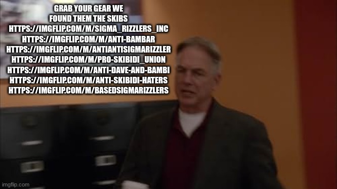 agent gibbs | GRAB YOUR GEAR WE FOUND THEM THE SKIBS HTTPS://IMGFLIP.COM/M/SIGMA_RIZZLERS_INC HTTPS://IMGFLIP.COM/M/ANTI-BAMBAR HTTPS://IMGFLIP.COM/M/ANTIANTISIGMARIZZLER
HTTPS://IMGFLIP.COM/M/PRO-SKIBIDI_UNION
HTTPS://IMGFLIP.COM/M/ANTI-DAVE-AND-BAMBI
HTTPS://IMGFLIP.COM/M/ANTI-SKIBIDI-HATERS
HTTPS://IMGFLIP.COM/M/BASEDSIGMARIZZLERS | image tagged in agent gibbs | made w/ Imgflip meme maker