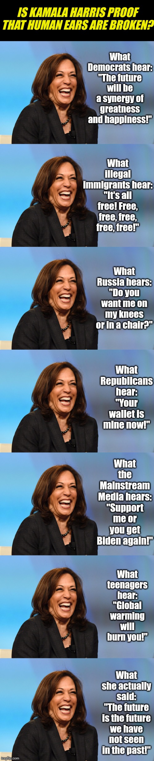 Selective hearing is one thing, but broken ears are more likely! | IS KAMALA HARRIS PROOF THAT HUMAN EARS ARE BROKEN? What Democrats hear:
"The future will be a synergy of greatness and happiness!"; What illegal immigrants hear:
"It's all free! Free, free, free, free, free!"; What Russia hears:
"Do you want me on my knees or in a chair?"; What Republicans hear:
"Your wallet is mine now!"; What the Mainstream Media hears: "Support me or you get Biden again!"; What teenagers hear:
"Global warming will burn you!"; What she actually said:
"The future is the future we have not seen in the past!" | image tagged in kamala harris laughing,hearing,broken,stupid liberals,bias,think about it | made w/ Imgflip meme maker