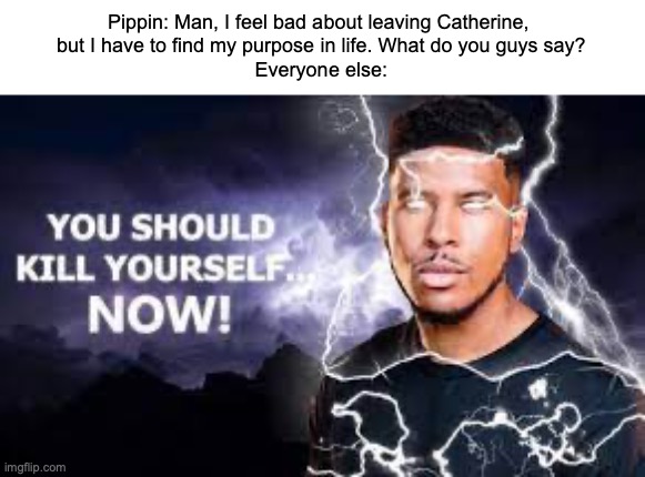 This makes sense in context | Pippin: Man, I feel bad about leaving Catherine, 
but I have to find my purpose in life. What do you guys say?
Everyone else: | image tagged in you should kill yourself now,pippin | made w/ Imgflip meme maker