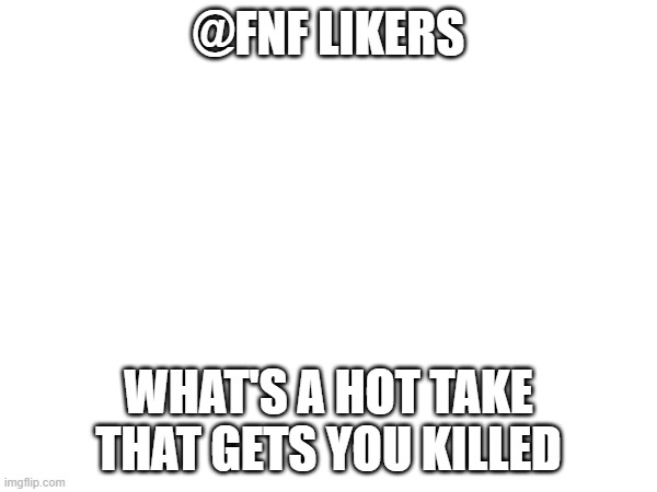 e | @FNF LIKERS; WHAT'S A HOT TAKE THAT GETS YOU KILLED | image tagged in e | made w/ Imgflip meme maker