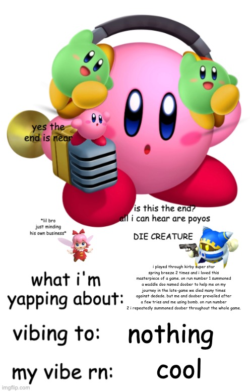 Kirbeeee announcement temp V2 | i played through kirby super star spring breeze 2 times and i loved this masterpiece of a game. on run number 1 summoned a waddle doo named doober to help me on my journey in the late-game we died many times against dedede. but me and doober prevailed after a few tries and me using bomb. on run number 2 i repeatedly summoned doober throughout the whole game. nothing; cool | image tagged in kirbeeee announcement temp v2 | made w/ Imgflip meme maker