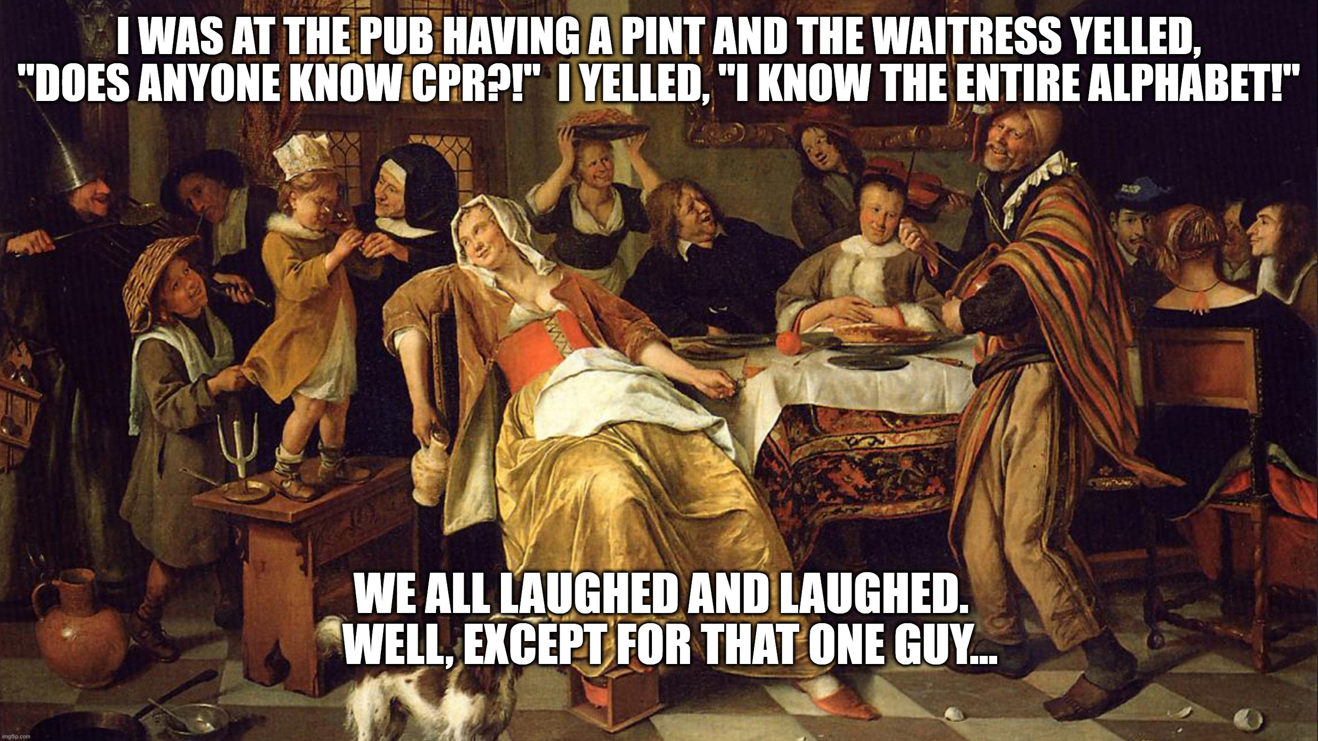 Pub And CPR | I WAS AT THE PUB HAVING A PINT AND THE WAITRESS YELLED, "DOES ANYONE KNOW CPR?!"  I YELLED, "I KNOW THE ENTIRE ALPHABET!"; WE ALL LAUGHED AND LAUGHED. 

 WELL, EXCEPT FOR THAT ONE GUY... | image tagged in pub,cpr | made w/ Imgflip meme maker