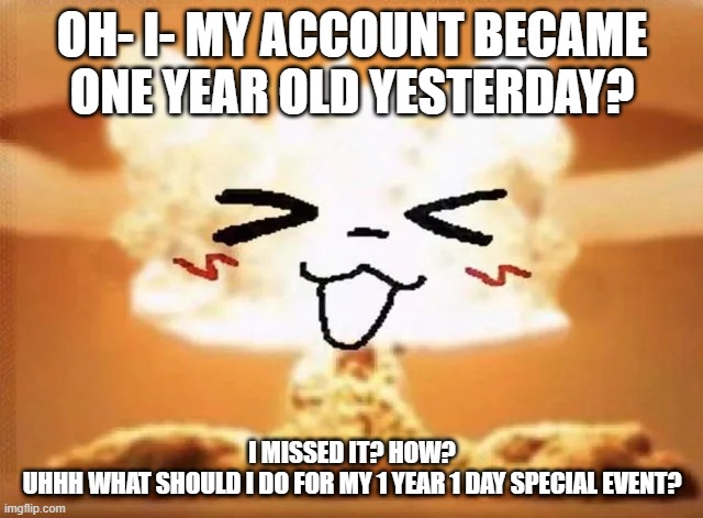 IDK how I missed it lmao | OH- I- MY ACCOUNT BECAME ONE YEAR OLD YESTERDAY? I MISSED IT? HOW?
UHHH WHAT SHOULD I DO FOR MY 1 YEAR 1 DAY SPECIAL EVENT? | image tagged in boykisser nuke | made w/ Imgflip meme maker