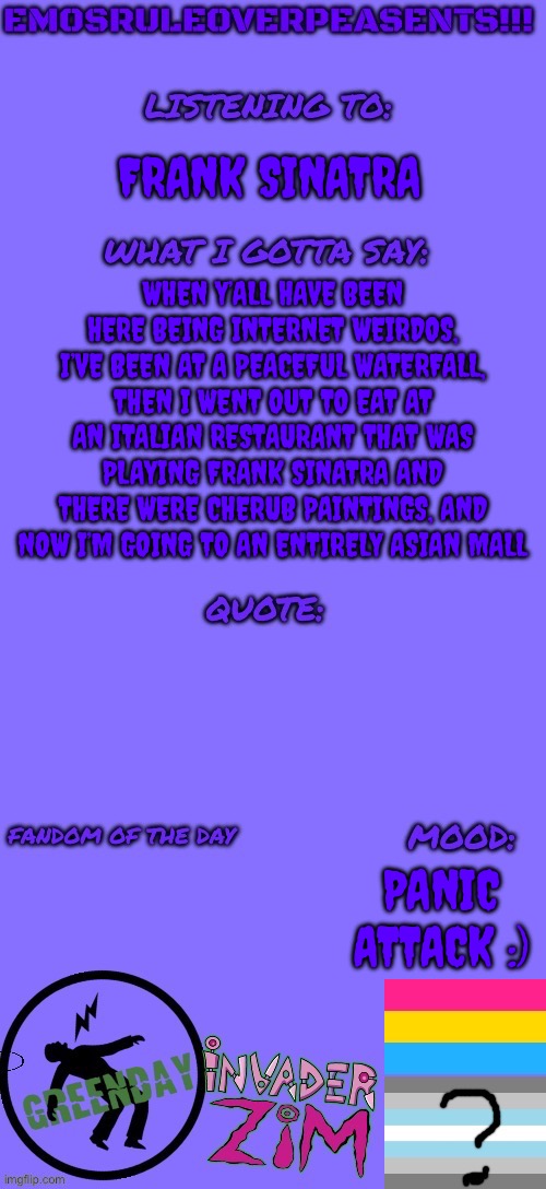 I’m having a panic attack :3 | FRANK SINATRA; WHEN Y’ALL HAVE BEEN HERE BEING INTERNET WEIRDOS, I’VE BEEN AT A PEACEFUL WATERFALL, THEN I WENT OUT TO EAT AT AN ITALIAN RESTAURANT THAT WAS PLAYING FRANK SINATRA AND THERE WERE CHERUB PAINTINGS, AND NOW I’M GOING TO AN ENTIRELY ASIAN MALL; PANIC ATTACK :) | image tagged in emosruleoverpeasents announcement template 2 | made w/ Imgflip meme maker