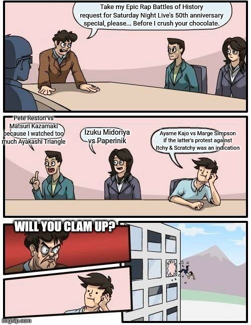 Boardroom Meeting Suggestion | Take my Epic Rap Battles of History request for Saturday Night Live's 50th anniversary special, please... Before I crush your chocolate. Pete Reston vs Matsuri Kazamaki because I watched too much Ayakashi Triangle; Izuku Midoriya vs Paperinik; Ayame Kajo vs Marge Simpson if the latter's protest against Itchy & Scratchy was an indication; WILL YOU CLAM UP? | image tagged in memes,boardroom meeting suggestion,epic rap battles of history,saturday night live | made w/ Imgflip meme maker