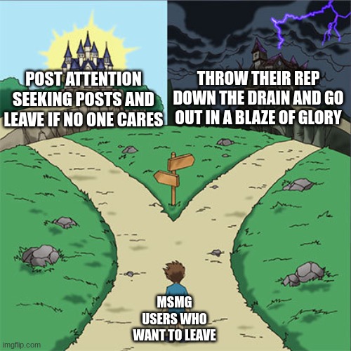 Two Paths | THROW THEIR REP DOWN THE DRAIN AND GO OUT IN A BLAZE OF GLORY; POST ATTENTION SEEKING POSTS AND LEAVE IF NO ONE CARES; MSMG USERS WHO WANT TO LEAVE | image tagged in two paths | made w/ Imgflip meme maker