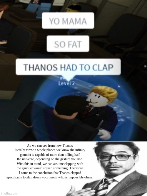 but that's just a theory. A GAME THEORY thanks for watching | As we can see from how Thanos literally threw a whole planet, we know the infinity gauntlet is capable of more than killing half the universe, depending on the gesture you use. With this in mind, we can assume clapping with the gauntlet would squish something. Therefore I come to the conclusion that Thanos clapped specifically to slim down your mom, who is impossible obese. | image tagged in robert downey jr's comments | made w/ Imgflip meme maker