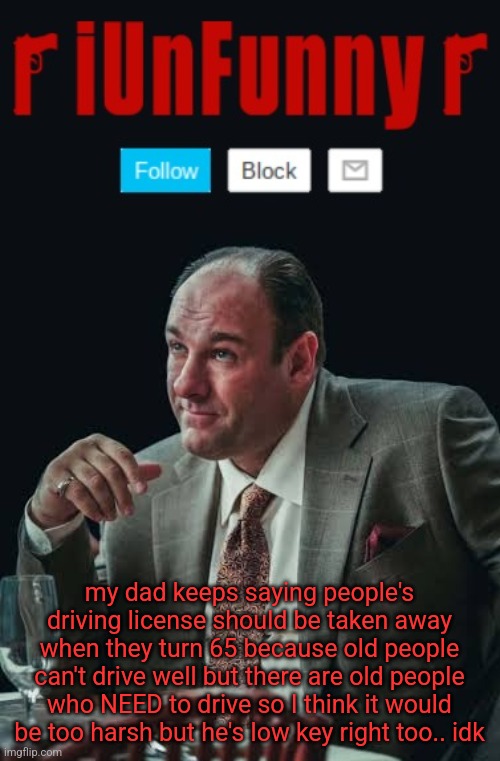 iUnFunny's Sopranos Template | my dad keeps saying people's driving license should be taken away when they turn 65 because old people can't drive well but there are old people who NEED to drive so I think it would be too harsh but he's low key right too.. idk | image tagged in iunfunny's sopranos template | made w/ Imgflip meme maker