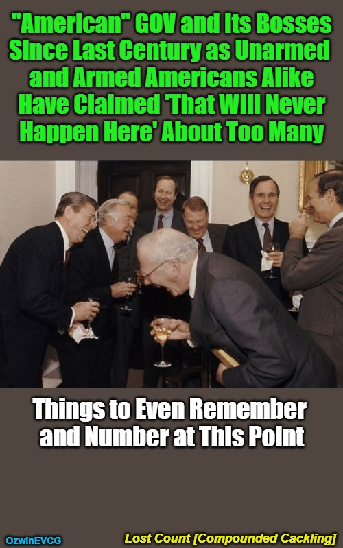 Lost Count [Compounded Cackling] | "American" GOV and Its Bosses 

Since Last Century as Unarmed  

and Armed Americans Alike 

Have Claimed 'That Will Never 

Happen Here' About Too Many; Things to Even Remember 

and Number at This Point; Lost Count [Compounded Cackling]; OzwinEVCG | image tagged in laughing men in suits,guns,copes,corruption,tyranny,occupied usa | made w/ Imgflip meme maker