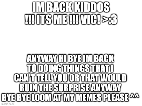 :D Hey! You! Yes, You!!! You know who you are and what I am!!!! | IM BACK KIDDOS !!! ITS ME !!! VIC! >:3; ANYWAY HI BYE IM BACK TO DOING THINGS THAT I CAN'T TELL YOU OR THAT WOULD RUIN THE SURPRISE ANYWAY BYE BYE LOOM AT MY MEMES PLEASE ^^ | image tagged in i,missed,you,dally,im,back | made w/ Imgflip meme maker