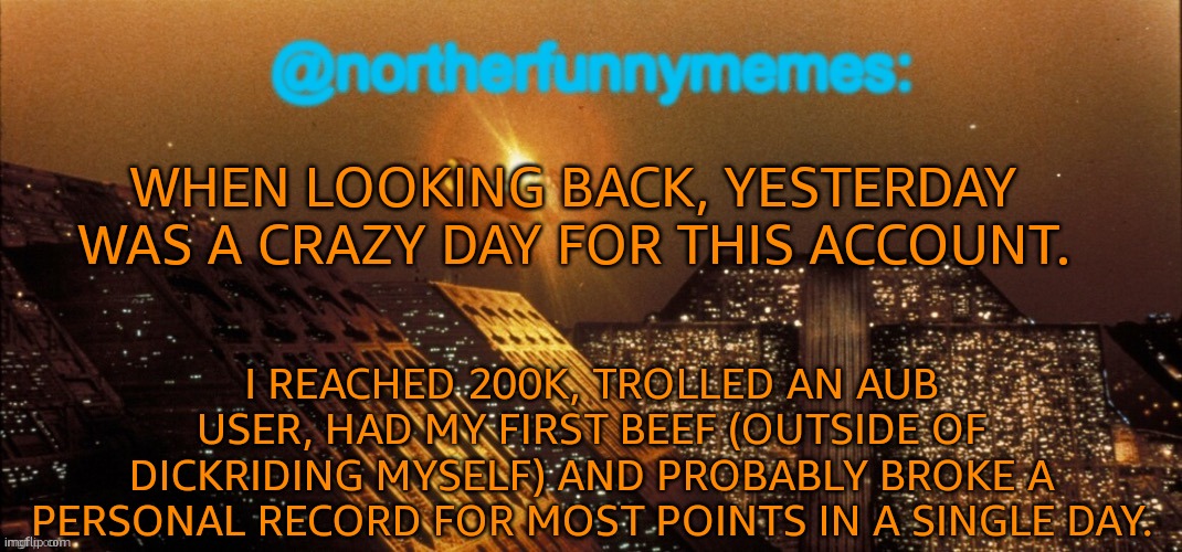 And again, everything in a single day. | WHEN LOOKING BACK, YESTERDAY WAS A CRAZY DAY FOR THIS ACCOUNT. I REACHED 200K, TROLLED AN AUB USER, HAD MY FIRST BEEF (OUTSIDE OF DICKRIDING MYSELF) AND PROBABLY BROKE A PERSONAL RECORD FOR MOST POINTS IN A SINGLE DAY. | image tagged in northerfunnymemes announcement template | made w/ Imgflip meme maker