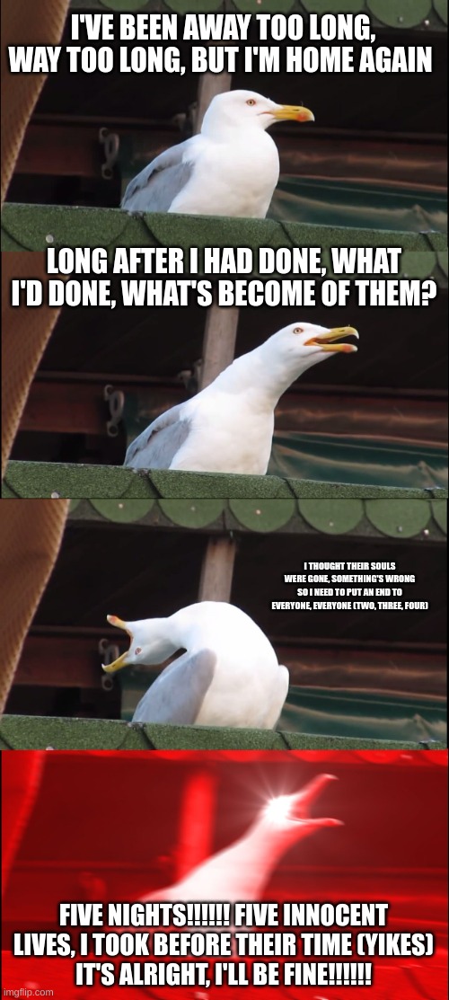 Inhaling Seagull Meme | I'VE BEEN AWAY TOO LONG, WAY TOO LONG, BUT I'M HOME AGAIN; LONG AFTER I HAD DONE, WHAT I'D DONE, WHAT'S BECOME OF THEM? I THOUGHT THEIR SOULS WERE GONE, SOMETHING'S WRONG
SO I NEED TO PUT AN END TO EVERYONE, EVERYONE (TWO, THREE, FOUR); FIVE NIGHTS!!!!!! FIVE INNOCENT LIVES, I TOOK BEFORE THEIR TIME (YIKES)
IT'S ALRIGHT, I'LL BE FINE!!!!!! | image tagged in memes,inhaling seagull | made w/ Imgflip meme maker