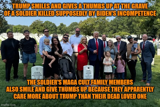 Not all of them are smiling or giving thumbs up. | TRUMP SMILES AND GIVES A THUMBS UP AT THE GRAVE OF A SOLDIER KILLED SUPPOSEDLY BY BIDEN'S INCOMPETENCE; THE SOLDIER'S MAGA CULT FAMILY MEMBERS ALSO SMILE AND GIVE THUMBS UP BECAUSE THEY APPARENTLY CARE MORE ABOUT TRUMP THAN THEIR DEAD LOVED ONE | image tagged in draft-dodger donnie trump violating law at arlington,maga cult,u mad bro,pride goeth before a fall,jonestown | made w/ Imgflip meme maker