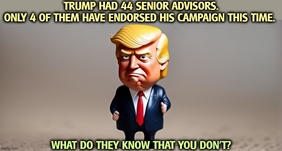 They worked with him up close and personal. To know him is to hate him. | TRUMP HAD 44 SENIOR ADVISORS.
ONLY 4 OF THEM HAVE ENDORSED HIS CAMPAIGN THIS TIME. WHAT DO THEY KNOW THAT YOU DON'T? | image tagged in trump,trump unfit unqualified dangerous,wrong,loser | made w/ Imgflip meme maker