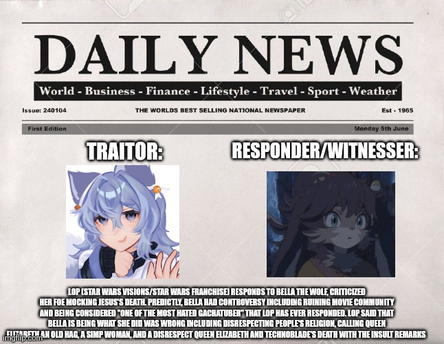Lop (Star Wars Visions/Star Wars franchise) witnessed Bella the Wolf for what Bella has done | RESPONDER/WITNESSER:; TRAITOR:; LOP (STAR WARS VISIONS/STAR WARS FRANCHISE) RESPONDS TO BELLA THE WOLF, CRITICIZED HER FOE MOCKING JESUS'S DEATH. PREDICTLY, BELLA HAD CONTROVERSY INCLUDING RUINING MOVIE COMMUNITY AND BEING CONSIDERED "ONE OF THE MOST HATED GACHATUBER" THAT LOP HAS EVER RESPONDED. LOP SAID THAT BELLA IS BEING WHAT SHE DID WAS WRONG INCLUDING DISRESPECTING PEOPLE'S RELIGION, CALLING QUEEN ELIZABETH AN OLD HAG, A SIMP WOMAN, AND A DISRESPECT QUEEN ELIZABETH AND TECHNOBLADE'S DEATH WITH THE INSULT REMARKS | image tagged in newspaper,bella the wolf,controversy,star wars visions,meme,roleplaying | made w/ Imgflip meme maker